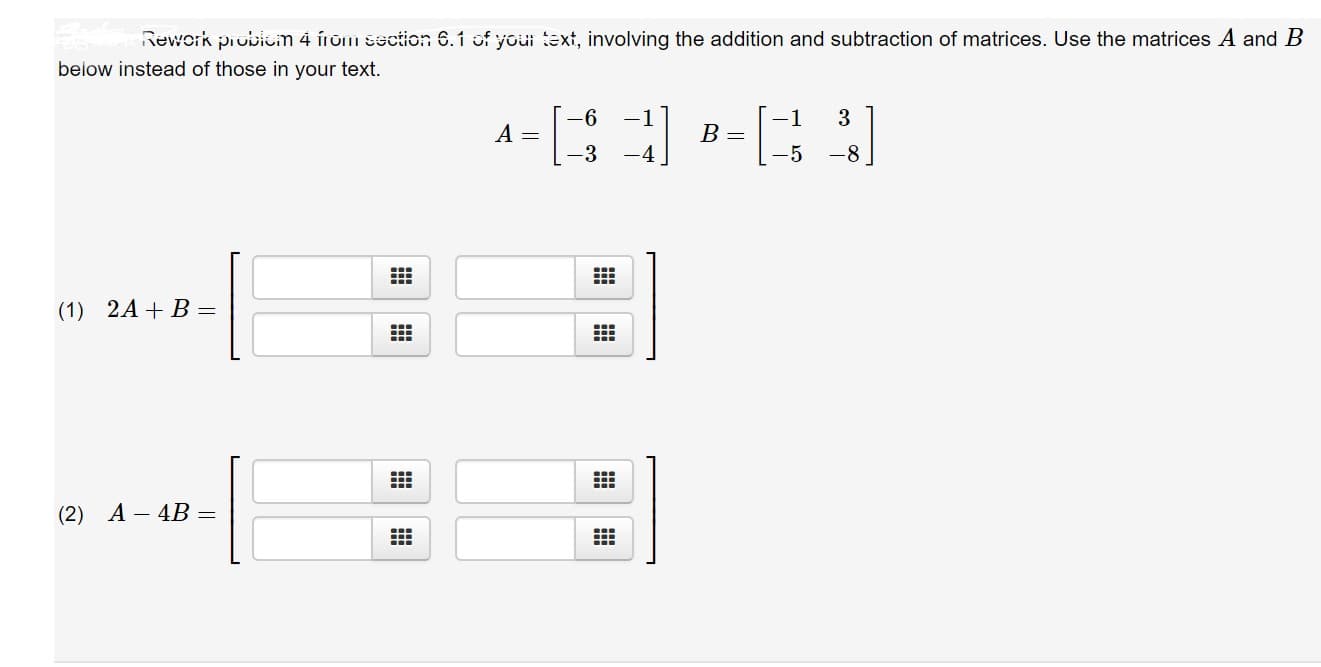 Rework probiem 4 irom section 6.1 of youi text, involving the addition and subtraction of matrices. Use the matrices A and B
below instead of those in your text.
6
3
-1
1
A =
B =
-4
-5
-8
(1) 2A B=
A-4B =
(2)
