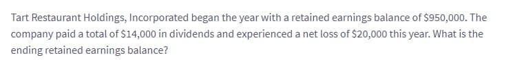 Tart Restaurant Holdings, Incorporated began the year with a retained earnings balance of $950,000. The
company paid a total of $14,000 in dividends and experienced a net loss of $20,000 this year. What is the
ending retained earnings balance?
