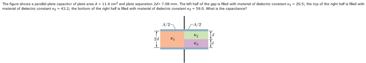 The figure shows a parallel-plate capacitor of plate area A = 11.4 cm2 and plate separation 2d= 7.08 mm. The left half of the gap is filled with material of dielectric constant K1 = 20.5; the top of the right half is filled with
material of dielectric constant K2 = 43.2; the bottom of the right half is filled with material of dielectric constant K3 = 59.0. What is the capacitance?
A/2-
A/2
K2
P.
2d
K1
K3
