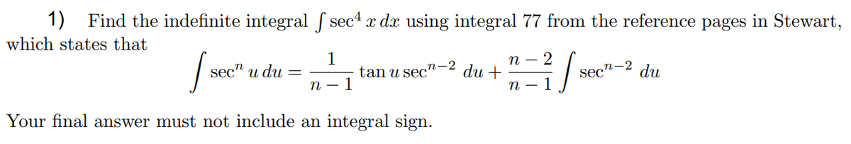 1)
Find the indefinite integral sec4 x dx using integral 77 from the reference pages in Stewart,
which states that
1
tan u sec'
1
п —
du +
n-2
sec" и du
sec"-2 du
n
п — I
Your final answer must not include an integral sign.
