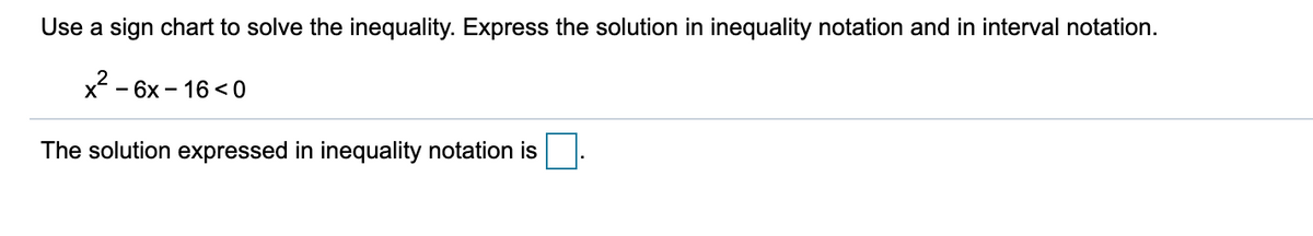 Use a sign chart to solve the inequality. Express the solution in inequality notation and in interval notation.
x? .
- 6x - 16 < 0
The solution expressed in inequality notation is
