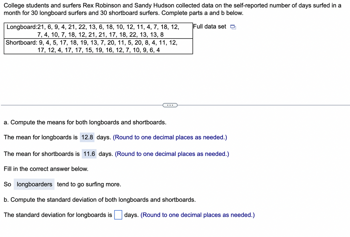 College students and surfers Rex Robinson and Sandy Hudson collected data on the self-reported number of days surfed in a
month for 30 longboard surfers and 30 shortboard surfers. Complete parts a and b below.
Full data set
Longboard:21, 6, 9, 4, 21, 22, 13, 6, 18, 10, 12, 11, 4, 7, 18, 12,
7, 4, 10, 7, 18, 12, 21, 21, 17, 18, 22, 13, 13, 8
Shortboard: 9, 4, 5, 17, 18, 19, 13, 7, 20, 11, 5, 20, 8, 4, 11, 12,
17, 12, 4, 17, 17, 15, 19, 16, 12, 7, 10, 9, 6, 4
a. Compute the means for both longboards and shortboards.
The mean for longboards is 12.8 days. (Round to one decimal places as needed.)
The mean for shortboards is 11.6 days. (Round to one decimal places as needed.)
Fill in the correct answer below.
So longboarders tend to go surfing more.
b. Compute the standard deviation of both longboards and shortboards.
The standard deviation for longboards is
days. (Round to one decimal places as needed.)