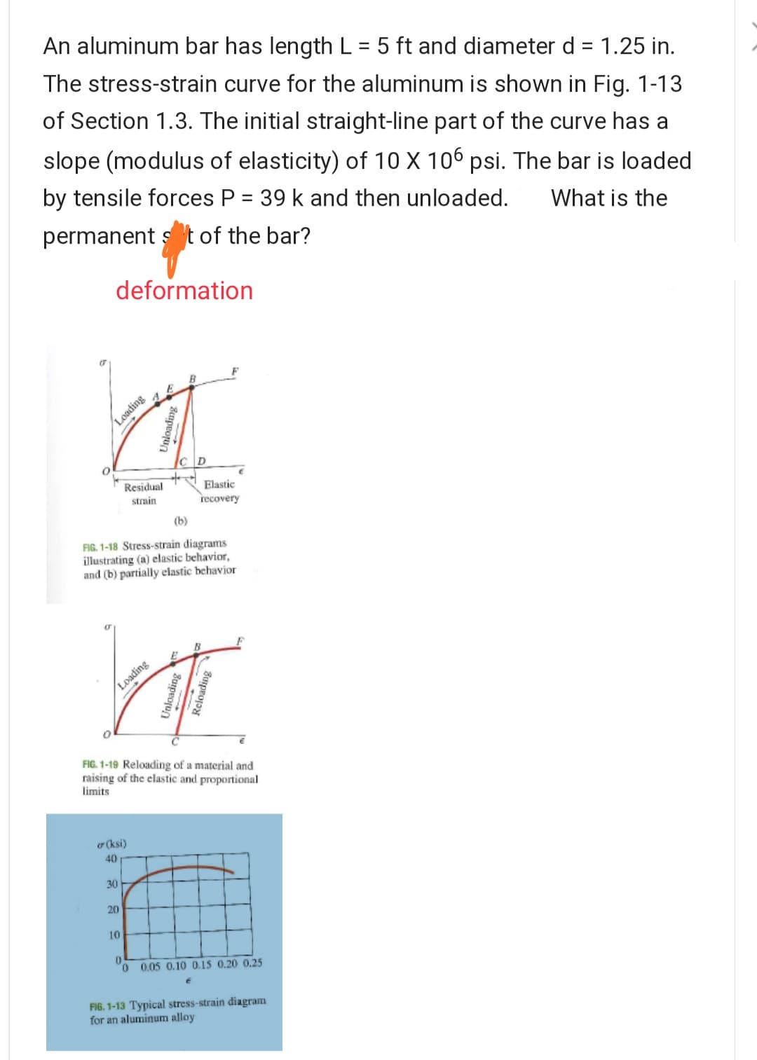 An aluminum bar has length L = 5 ft and diameter d = 1.25 in.
%D
%3D
The stress-strain curve for the aluminum is shown in Fig. 1-13
of Section 1.3. The initial straight-line part of the curve has a
slope (modulus of elasticity) of 10 X 106 psi. The bar is loaded
by tensile forces P = 39 k and then unloaded.
What is the
permanent s t of the bar?
deformation
Loading
Elastic
recovery
Residual
strain
(b)
FIG. 1-18 Stress-strain diagrams
illustrating (a) elastic behavior,
and (b) partially elastic behavior
FIG. 1-19 Reloading of a material and
raising of the elastic and proportional
limits
o (ksi)
40
30
20
10
0 0.05 0.10 0.15 0.20 0.25
FIG. 1-13 Typical stress-strain diagram
for an aluminum alloy
Bnpeorun
Loading
Bospeo
Unloading
