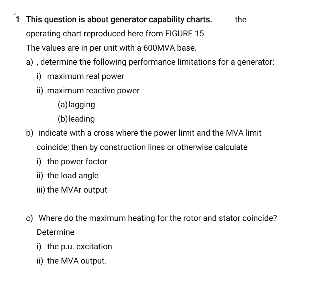 1 This question is about generator capability charts.
the
operating chart reproduced here from FIGURE 15
The values are in per unit with a 600MVA base.
a) , determine the following performance limitations for a generator:
i) maximum real power
ii) maximum reactive power
(a)lagging
(b)leading
b) indicate with a cross where the power limit and the MVA limit
coincide; then by construction lines or otherwise calculate
i) the power factor
ii) the load angle
iii) the MVAR output
c) Where do the maximum heating for the rotor and stator coincide?
Determine
i) the p.u. excitation
ii) the MVA output.
