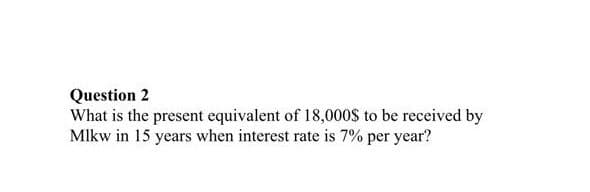 Question 2
What is the present equivalent of 18,000S to be received by
Mlkw in 15 years when interest rate is 7% per year?
