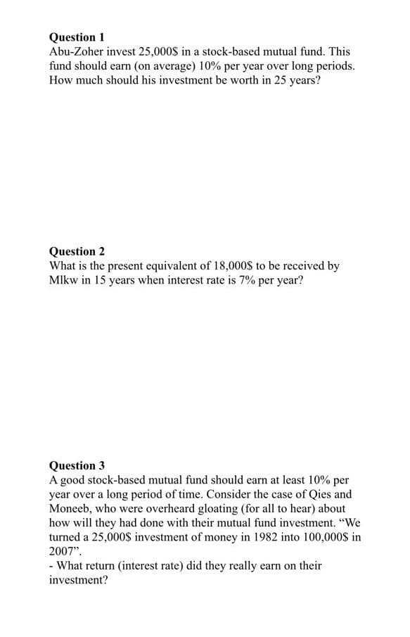 Question 1
Abu-Zoher invest 25,000S in a stock-based mutual fund. This
fund should earn (on average) 10% per year over long periods.
How much should his investment be worth in 25 years?
Question 2
What is the present equivalent of 18,000S to be received by
Mlkw in 15 years when interest rate is 7% per year?
Question 3
A good stock-based mutual fund should earn at least 10% per
year over a long period of time. Consider the case of Qies and
Moneeb, who were overheard gloating (for all to hear) about
how will they had done with their mutual fund investment. "We
turned a 25,000$ investment of money in 1982 into 100,000S in
2007".
- What return (interest rate) did they really earn on their
investment?
