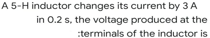 A 5-H inductor changes its current by 3 A
in 0.2 s, the voltage produced at the
:terminals of the inductor is