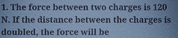 1. The force between two charges is 120
N. If the distance between the charges is
doubled, the force will be