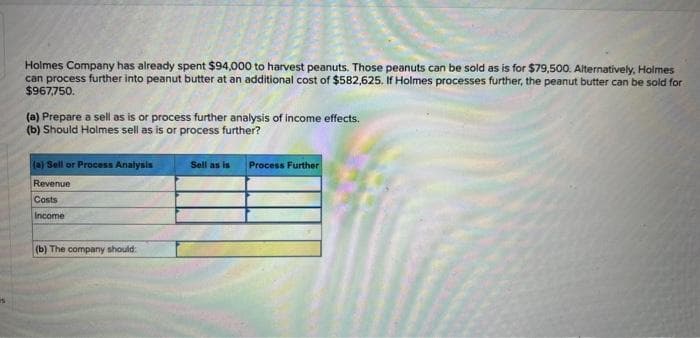 is
Holmes Company has already spent $94,000 to harvest peanuts. Those peanuts can be sold as is for $79,500. Alternatively, Holmes
can process further into peanut butter at an additional cost of $582,625. If Holmes processes further, the peanut butter can be sold for
$967,750.
(a) Prepare a sell as is or process further analysis of income effects.
(b) Should Holmes sell as is or process further?
(a) Sell or Process Analysis
Revenue
Costs
Income
(b) The company should:
Sell as is Process Further