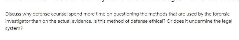 Discuss why defense counsel spend more time on questioning the methods that are used by the forensic
investigator than on the actual evidence. Is this method of defense ethical? Or does it undermine the legal
system?