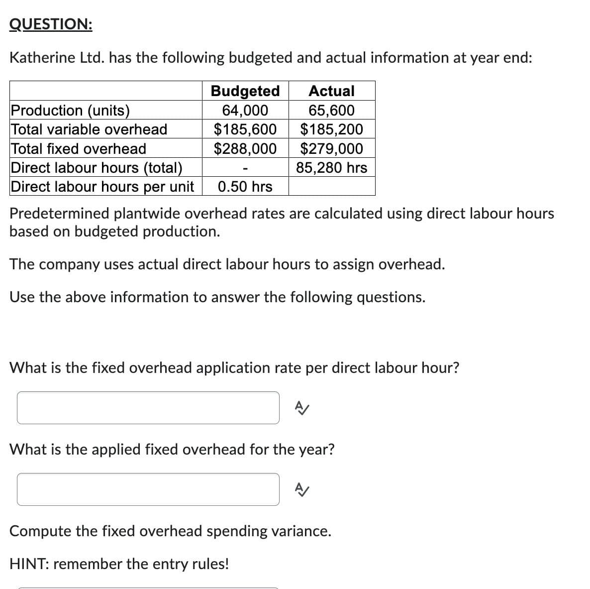 QUESTION:
Katherine Ltd. has the following budgeted and actual information at year end:
Budgeted
Actual
64,000
65,600
$185,600
$185,200
$288,000
$279,000
85,280 hrs
Production (units)
Total variable overhead
Total fixed overhead
Direct labour hours (total)
Direct labour hours per unit
0.50 hrs
Predetermined plantwide overhead rates are calculated using direct labour hours
based on budgeted production.
The company uses actual direct labour hours to assign overhead.
Use the above information to answer the following questions.
What is the fixed overhead application rate per direct labour hour?
What is the applied fixed overhead for the year?
Compute the fixed overhead spending variance.
HINT: remember the entry rules!