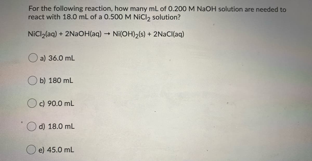 For the following reaction, how many mL of 0.200 M NAOH solution are needed to
react with 18.0 mL of a 0.500 M NiCl, solution?
NiCl2(aq) + 2NAOH(aq)
Ni(OH)2(s) + 2NaCl(aq)
O a) 36.0 mL
O b) 180 mL
O c) 90.0 mL
O d) 18.0 mL
e) 45.0 mL
