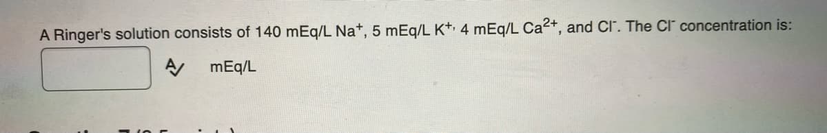 A Ringer's solution consists of 140 mEq/L Na*, 5 mEq/L K+ 4 mEq/L Ca2+, and CI. The Cl" concentration is:
mEq/L
