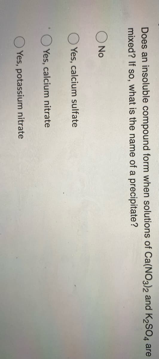 Does an insoluble compound form when solutions of Ca(NO3)2 and K2SO4 are
mixed? If so,
what is the name of a precipitate?
O No
Yes, calcium sulfate
Yes, calcium nitrate
O Yes, potassium nitrate
