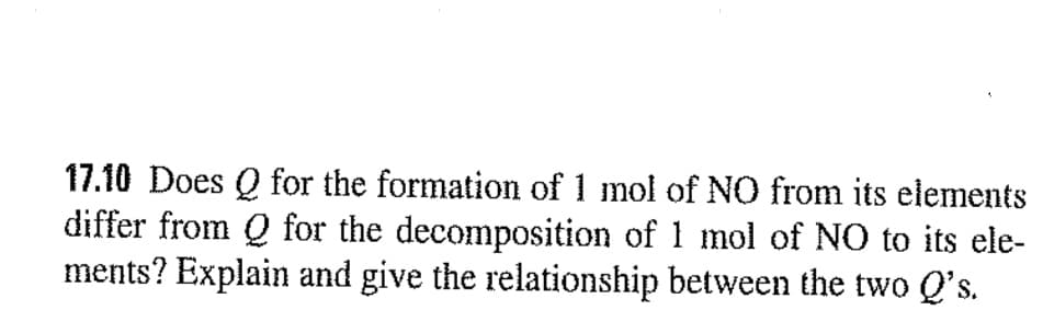 17.10 Does Q for the formation of 1 mol of NO from its elements
differ from Q for the decomposition of 1 mol of NO to its ele-
ments? Explain and give the relationship between the two Q's.
