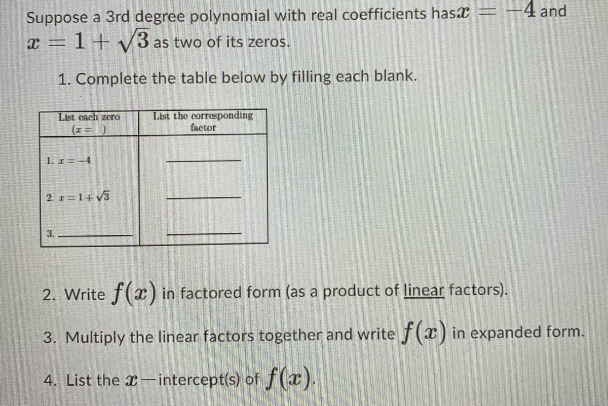 -4 and
Suppose a 3rd degree polynomial with real coefficients hasx =
x = 1+ V3
as two of its zeros.
1. Complete the table below by filling each blank.
List the corrosponding
factor
List cach zoro
1. r=-4
2. z = 1+ v3
3.
2. Write f(x ) in factored form (as a product of linear factors).
3. Multiply the linear factors together and write f(x) in expanded form.
4. List the x-intercept(s) of f(x).
