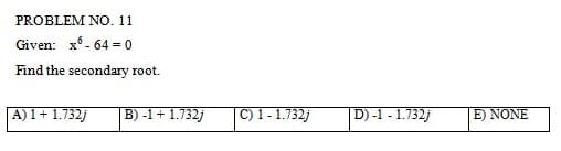 PROBLEM NO. 11
Given: x-64 = 0
Find the secondary root.
A) 1 + 1.732j
B) -1 + 1.732j
C) 1 - 1.732j
|| D) -1 -1.732j
E) NONE