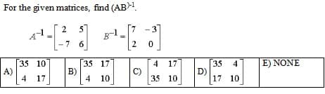 For the given matrices, find (AB)-¹
2
5
¹4-1²
7 6
35 10
4 17
A)
B)
35 17
4 10
¹-[23]
0
C)
4 17
35 10
D)
35
4
17 10
| E) NONE