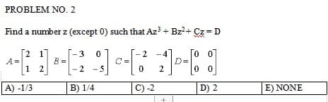 PROBLEM NO. 2
Find a number z (except 0) such that Az³ + Bz²+ Cz = D
3
2
00
4-[1] ³-2²] [²7][1
A=
B=
-
2
0
00
A) -1/3
B) 1/4
C) -2
D) 2
E) NONE