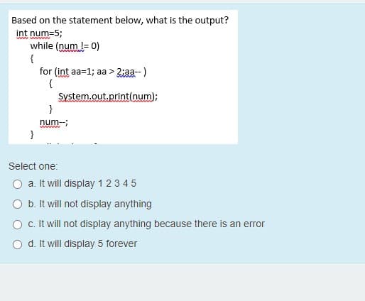 Based on the statement below, what is the output?
int num=5;
while (num != 0)
{
for (int aa=1; aa > 2iaa--)
{
System.out.print(num);
}
num--;
Select one:
a. It will display 12 3 4 5
O b. It will not display anything
O c. It will not display anything because there is an error
O d. It will display 5 forever
