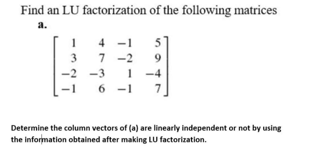 Find an LU factorization of the following matrices
а.
1
-2
9.
-2
-3
1
-4
-1
6 -1
7.
Determine the column vectors of (a) are linearly independent or not by using
the information obtained after making LU factorization.
+7
