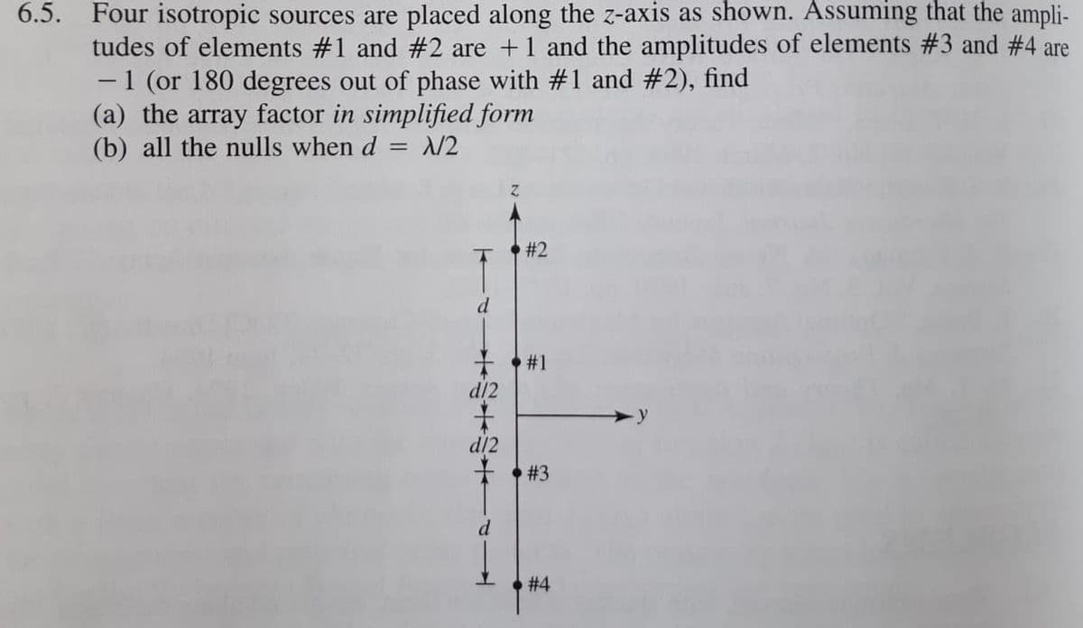 6.5. Four isotropic sources are placed along the z-axis as shown. Assuming that the ampli-
tudes of elements #1 and #2 are +1 and the amplitudes of elements #3 and #4 are
1 (or 180 degrees out of phase with #1 and #2), find
(a) the array factor in simplified form
(b) all the nulls when d
N2
#2
d
#1
d/2
主
d/2
# 3
d
# 4
