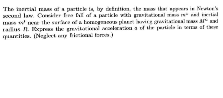 The inertial mass of a particle is, by definition, the mass that appears in Newton's
second law. Consider free fall of a particle with gravitational mass mº and inertial
mass m' near the surface of a homogeneous planet having gravitational mass MC and
radius R. Express the gravitational acceleration a of the particle in terms of these
quantities. (Neglect any frictional forces.)
