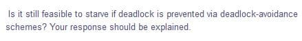 Is it still feasible to starve if deadlock is prevented via deadlock-avoidance
schemes? Your response should be explained.
