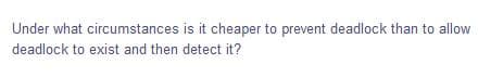 Under what circumstances is it cheaper to prevent deadlock than to allow
deadlock to exist and then detect it?
