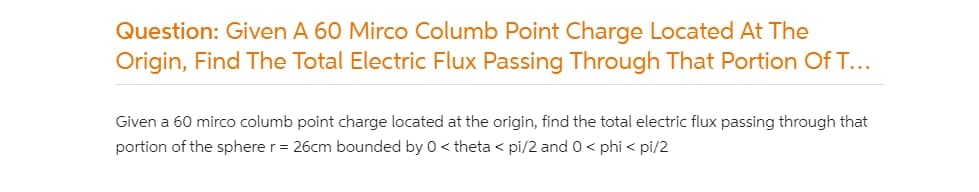 Question: Given A 60 Mirco Columb Point Charge Located At The
Origin, Find The Total Electric Flux Passing Through That Portion Of T...
Given a 60 mirco columb point charge located at the origin, find the total electric flux passing through that
portion of the sphere r= 26cm bounded by 0 < theta < pi/2 and 0 < phi < pi/2
