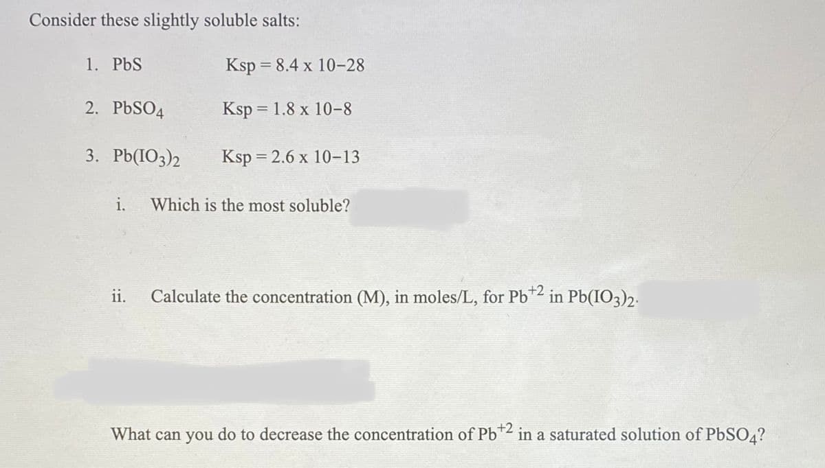 Consider these slightly soluble salts:
1. PbS
Ksp = 8.4 x 10-28
2. PBSO4
Ksp = 1.8 x 10-8
3. Pb(IO3)2
Ksp = 2.6 x 10-13
i.
Which is the most soluble?
ii.
Calculate the concentration (M), in moles/L, for Pb* in Pb(IO3)2.
+2
What can you do to decrease the concentration of Pb*² in a saturated solution of PbSO4?
