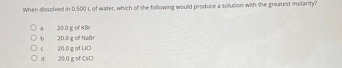 ### Practice Question on Solution Molarity

#### Question:
When dissolved in 0.500 L of water, which of the following would produce a solution with the greatest molarity?

a. 20.0 g of KBr  
b. 20.0 g of NaBr  
c. 20.0 g of LiCl  
d. 20.0 g of CsCl

#### Explanation:
To determine which substance produces the solution with the greatest molarity, you'll need to use the formula for molarity (M):

\[ M = \frac{n}{V} \]

Here, \( n \) (number of moles) is calculated by dividing the mass of the solute by its molar mass (Molar Mass, \( M_{m} \)). The volume (\( V \)) is given as 0.500 L.

The steps are as follows:

1. Calculate the molar mass of each compound.
2. Find the number of moles of each solute by dividing the given mass (20.0 g) by its molar mass.
3. Calculate the molarity by dividing the number of moles by the volume of water (0.5 L).

#### Solution:

- **KBr (Potassium Bromide)**
  - Molar Mass: \( K (39.1) + Br (79.9) \approx 119 \ g/mol \)
  - Number of Moles: \( \frac{20.0 \ \text{g}}{119 \ \text{g/mol}} \approx 0.168 \ \text{mol} \)
  - Molarity: \( \frac{0.168 \ \text{mol}}{0.500 \ \text{L}} \approx 0.336 \ \text{M} \)

- **NaBr (Sodium Bromide)**
  - Molar Mass: \( Na (23.0) + Br (79.9) \approx 103 \ g/mol \)
  - Number of Moles: \( \frac{20.0 \ \text{g}}{103 \ \text{g/mol}} \approx 0.194 \ \text{mol} \)
  - Molarity: \( \frac{0.194 \ \text{mol}}{0.500 \ \text{L}} \approx 0.388 \ \text{M} \