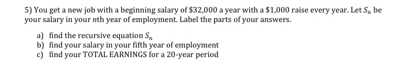 5) You get a new job with a beginning salary of $32,000 a year with a $1,000 raise every year. Let S, be
your salary in your nth year of employment. Label the parts of your answers.
a) find the recursive equation S,
b) find your salary in your fifth year of employment
c) find your TOTAL EARNINGS for a 20-year period
