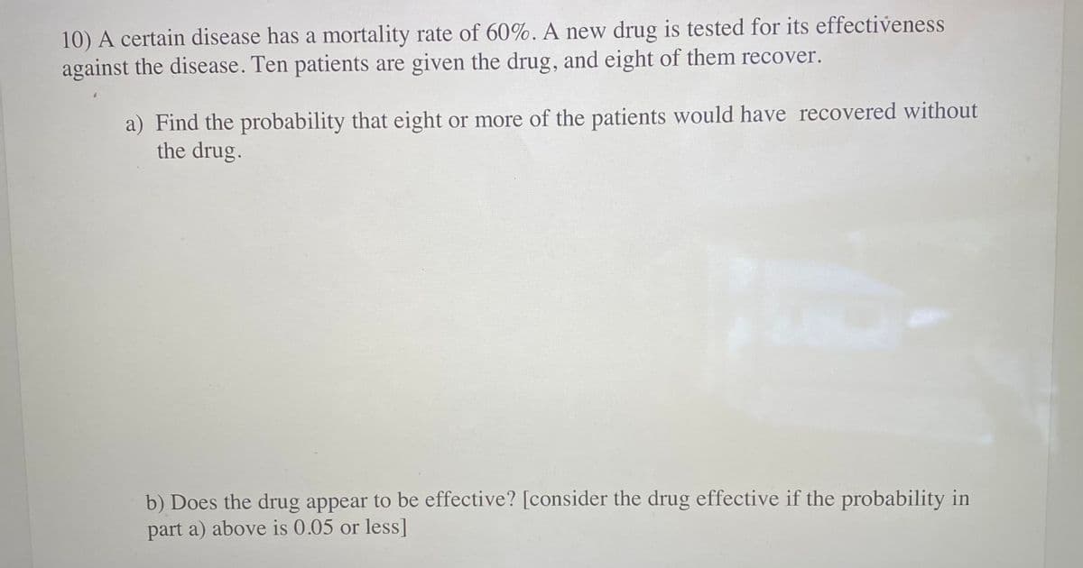 10) A certain disease has a mortality rate of 60%. A new drug is tested for its effectiveness
against the disease. Ten patients are given the drug, and eight of them recover.
a) Find the probability that eight or more of the patients would have recovered without
the drug.
b) Does the drug appear to be effective? [consider the drug effective if the probability in
part a) above is 0.05 or less]
