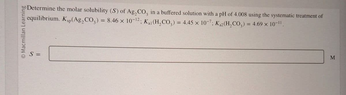 O Macmillan Learning
S =
Determine the molar solubility (S) of Ag₂CO, in a buffered solution with a pH of 4.008 using the systematic treatment of
equilibrium. Ksp(Ag2CO3) = 8.46 x 10-12; Kai (H2CO3) = 4.45 x 107; Ka2(H2CO3) = 4.69 × 10-11.
M