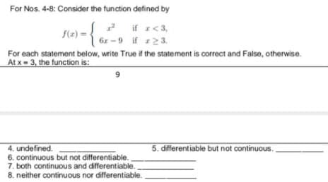 For Nos. 4-8: Consider the function defined by
2 if r<3,
6r -9 if 123.
For each statement below, write True if the statement is correct and False, otherwise.
f(z) =
At x = 3, the function is:
9.
5. differentiable but not continuous.
4. undefined.
6. continuous but not differentiable.
7. both continuous and differentiable.
8. neither continuous nor differentiable.
