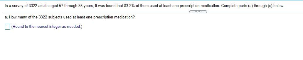 In a survey of 3322 adults aged 57 through 85 years, it was found that 83.2% of them used at least one prescription medication. Complete parts (a) through (c) below.
a. How many of the 3322 subjects used at least one prescription medication?
(Round to the nearest integer as needed.)
