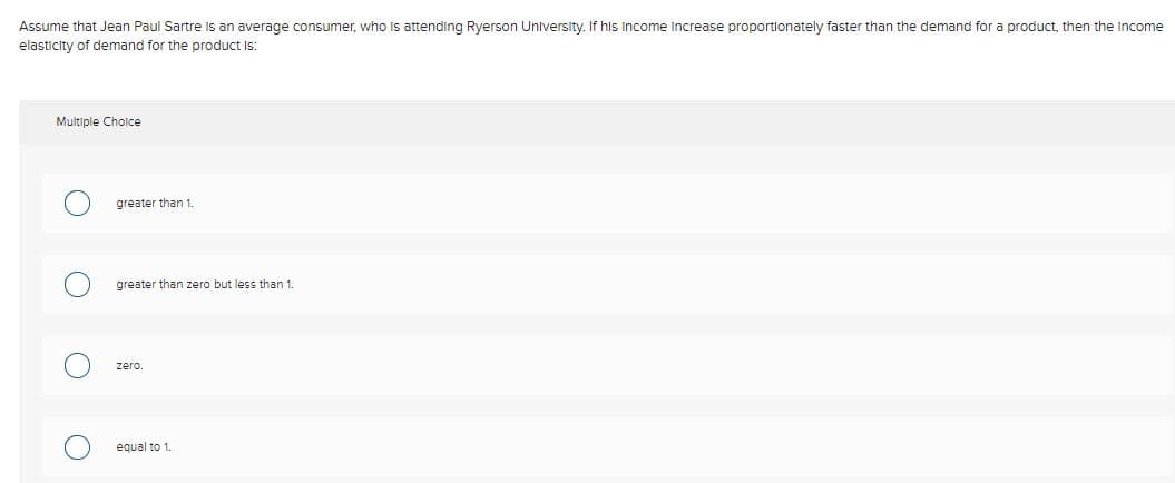 Assume that Jean Paul Sartre is an average consumer, who Is attending Ryerson University. If his Income increase proportionately faster than the demand for a product, then the Income
elasticity of demand for the product Is:
Multiple Cholce
greater than 1.
greater than zero but less than 1.
zero.
equal to 1.
