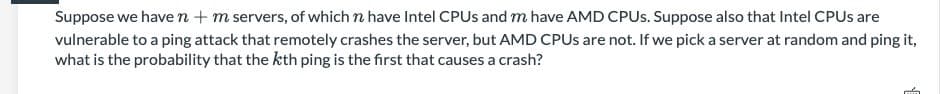 Suppose we have n + m servers, of which n have Intel CPUS and m have AMD CPUS. Suppose also that Intel CPUS are
vulnerable to a ping attack that remotely crashes the server, but AMD CPUS are not. If we pick a server at random and ping it,
what is the probability that the kth ping is the first that causes a crash?
