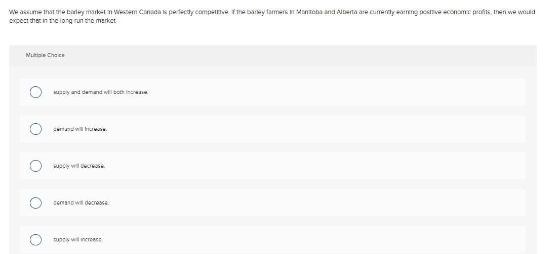 We assume that the barley market In Western Canada is perfectly competitive. If the barley farmers In Manitoba and Alberta are currently earning positive economic profits, then we would
expect that In the long run the market
Multiple Cholce
supply and demand will both Increase.
demand will Increase.
supply will decrease.
demand will decrease.
supply will Increase.
