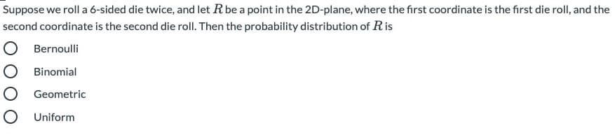 Suppose we roll a 6-sided die twice, and let R be a point in the 2D-plane, where the first coordinate is the first die roll, and the
second coordinate is the second die roll. Then the probability distribution of Ris
Bernoulli
Binomial
Geometric
Uniform
