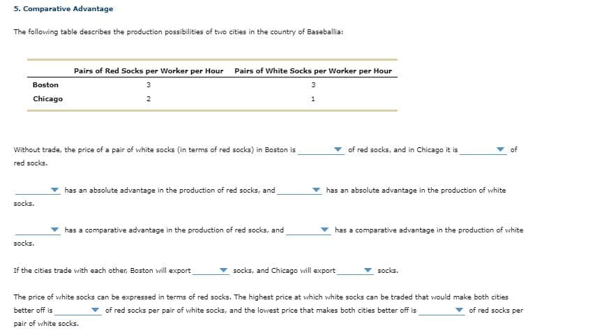 5. Comparative Advantage
The following table describes the production possibilities of two cities in the country of Baseballia:
Pairs of Red Socks per Worker per Hour Pairs of White Socks per Worker per Hour
Boston
3
3
Chicago
2
1
Without trade, the price of a pair of white socks (in terms of red socks) in Boston is
of red socks, and in Chicago it is
of
red socks.
has an absolute advantage in the production of red socks, and
has an absolute advantage in the production of white
socks.
has a comparative advantage in the production of red socks, and
has a comparative advantage in the production of vhite
socks.
If the cities trade with each other, Boston will export
socks, and Chicago will export
socks.
The price of white socks can be expressed in terms of red socks. The highest price at which white socks can be traded that would make both cities
better off is
of red socks per pair of white socks, and the lowest price that makes both cities better off is
v of red socks per
pair of white socks.
