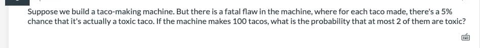 Suppose we build a taco-making machine. But there is a fatal flaw in the machine, where for each taco made, there's a 5%
chance that it's actually a toxic taco. If the machine makes 100 tacos, what is the probability that at most 2 of them are toxic?
