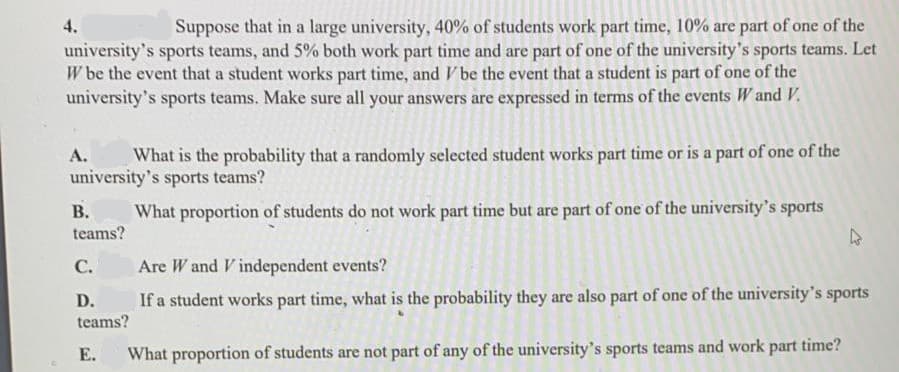 Suppose that in a large university, 40% of students work part time, 10% are part of one of the
university's sports teams, and 5% both work part time and are part of one of the university's sports teams. Let
W be the event that a student works part time, and V be the event that a student is part of one of the
university's sports teams. Make sure all your answers are expressed in terms of the events W and V,.
4.
А.
What is the probability that a randomly selected student works part time or is a part of one of the
university's sports teams?
В.
teams?
What proportion of students do not work part time but are part of one of the university's sports
С.
Are W and V independent events?
D.
If a student works part time, what is the probability they are also part of one of the university's sports
teams?
Е.
What proportion of students are not part of any of the university's sports teams and work part time?
