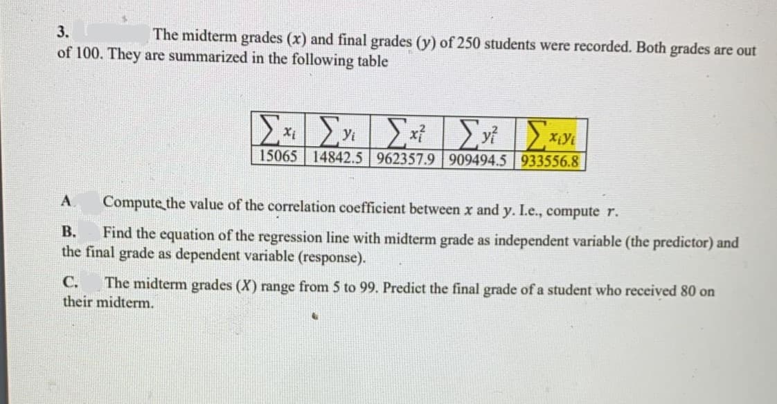 3.
The midterm grades (x) and final grades (y) of 250 students were recorded. Both grades are out
of 100. They are summarized in the following table
15065 14842.5 962357.9 909494.5 933556.8
A
Compute the value of the correlation coefficient between x and y. I.e., compute r.
Find the equation of the regression line with midterm grade as independent variable (the predictor) and
the final grade as dependent variable (response).
В.
C.
The midterm grades (X) range from 5 to 99. Predict the final grade of a student who received 80 on
their midterm.
