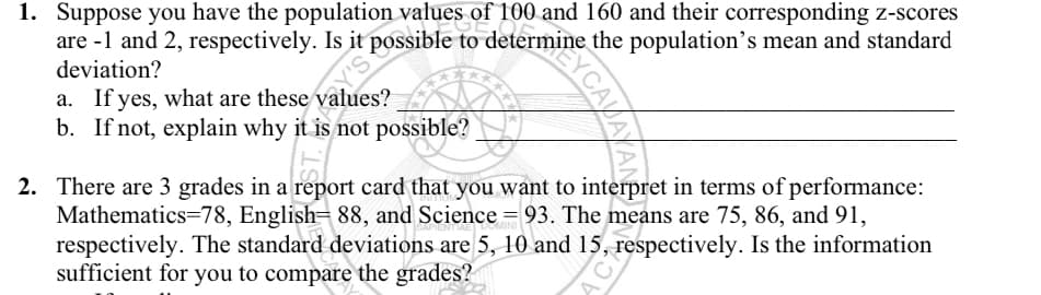 1. Suppose you have the population values of 100 and 160 and their corresponding z-scores
are -1 and 2, respectively. Is it possible to determine the population's mean and standard
deviation?
a. If yes, what are these values?
b. If not, explain why it is not possible?
2. There are 3 grades in a report card that you want to interpret in terms of performance:
Mathematics=78, English= 88, and Science = 93. The means are 75, 86, and 91,
respectively. The standard deviations are 5, 10 and 15, respectively. Is the information
sufficient for you to compare the grades?
CAVAYANE
