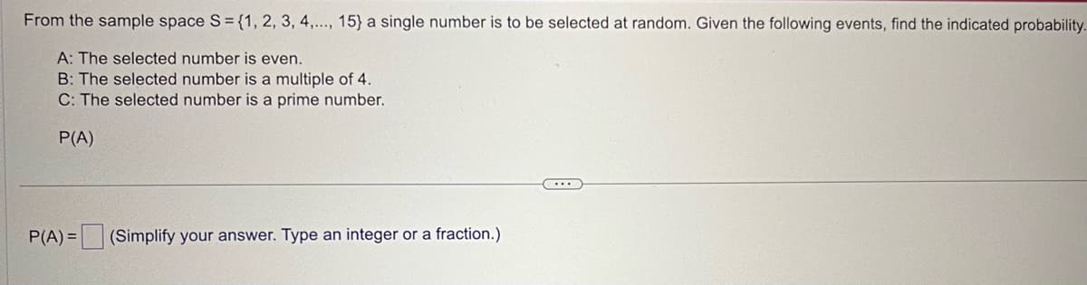 From the sample space S = {1, 2, 3, 4,..., 15} a single number is to be selected at random. Given the following events, find the indicated probability.
A: The selected number is even.
B: The selected number is a multiple of 4.
C: The selected number is a prime number.
P(A)
P(A)= (Simplify your answer. Type an integer or a fraction.)