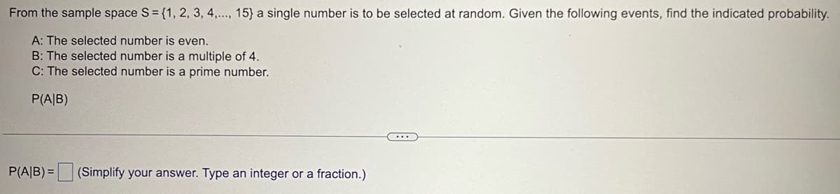 From the sample space S = {1, 2, 3, 4,..., 15) a single number is to be selected at random. Given the following events, find the indicated probability.
A: The selected number is even.
B: The selected number is a multiple of 4.
C: The selected number is a prime number.
P(A/B)
P(A/B) = (Simplify your answer. Type an integer or a fraction.)
...