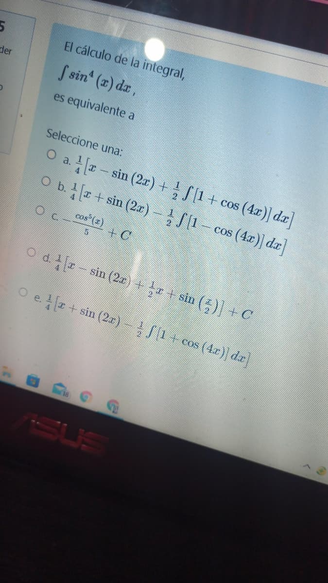 El cálculo de la integral,
der
S sin' (z) dz,
es equivalente a
Seleccione una:
O a -sin (2r) + S1+ cos (4r)] da]
O b.+ sin (2a)- S[1-
cos (4x)] da
cas (1)
+C
Od r- sin (2)+ + sin ()] + C
O e. + sin (2)-J1+cos (4r) dr]
SUS
