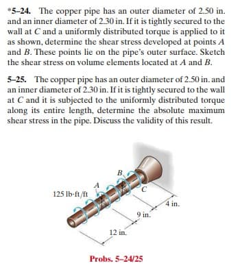 *5-24. The copper pipe has an outer diameter of 2.50 in.
and an inner diameter of 2.30 in. If it is tightly secured to the
wall at C and a uniformly distributed torque is applied to it
as shown, determine the shear stress developed at points A
and B. These points lie on the pipe's outer surface. Sketch
the shear stress on volume elements located at A and B.
5-25. The copper pipe has an outer diameter of 2.50 in. and
an inner diameter of 2.30 in. If it is tightly secured to the wall
at C and it is subjected to the uniformly distributed torque
along its entire length, determine the absolute maximum
shear stress in the pipe. Discuss the validity of this result.
B.
125 Ib-ft/ft
4 in.
9 in.
12 in.
Probs. 5-24/25
